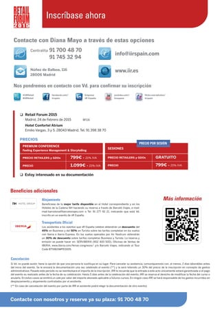 Beneficios adicionales
Alojamiento
Benefíciese de la mejor tarifa disponible en el Hotel correspondiente y en los
Hoteles de la Cadena NH haciendo su reserva a través de Barceló Viajes, e-mail:
mad-barcelona@barceloviajes.com o Tel. 91 277 92 21, indicando que está Vd.
inscrito en un evento de iiR España.
Transportista Oficial
Los asistentes a los eventos que iiR España celebre obtendrán un descuento del
45% en Business y del 50% en Turista sobre las tarifas completas en los vuelos
con Iberia e Iberia Express. En los vuelos operados por Air Nostrum obtendrán
un 30% de descuento sobre tarifas completas Business y Turista. La reserva y
emisión se puede hacer en: SERVIBERIA (902 400 500), Oficinas de Ventas de
IBERIA, www.iberia.com/ferias-congresos/ y/o Barceló Viajes, indicando el Tour
Code BT5IB21MPE0005.
Contacte con Diana Mayo a través de estas opciones
info@iirspain.com
www.iir.es
Empresa
iiR España
youtube.com/
iirespana
flickr.com/photos/
iirspain
@iiRRetail
#iiRRetail
facebook.com/
iirspain
Más información
Cancelación
Si Vd. no puede asistir, tiene la opción de que una persona le sustituya en su lugar. Para cancelar su asistencia, comuníquenoslo con, al menos, 2 días laborables antes
del inicio del evento. Se le enviará la documentación una vez celebrado el evento (**) y le será retenido un 30% del precio de la inscripción en concepto de gastos
administrativos. Pasado este periodo no se reembolsará el importe de la inscripción. iRR le recuerda que la entrada a este acto únicamente estará garantizada si el pago
del evento es realizado antes de la fecha de su celebración. Hasta 5 días antes de la celebración del evento, iRR se reserva el derecho de modificar la fecha del curso o
anularlo. En estos casos se emitirá un vale por valor del importe abonado aplicable a futuros cursos. En ningún caso iRR se hará responsable de los gastos incurridos en
desplazamiento y alojamiento contratados por el asistente.
(** En caso de cancelación del evento por parte de iRR el asistente podrá elegir la documentación de otro evento)
Nos pondremos en contacto con Vd. para confirmar su inscripción
Centralita 91 700 48 70
91 745 32 94
Núñez de Balboa, 116
28006 Madrid
Contacte con nosotros y reserve ya su plaza: 91 700 48 70
2 0 1 5
Inscríbase ahora
Retail Forum 2015
Madrid, 24 de Febrero de 2015 BF131
Hotel Confortel Atrium
Emilio Vargas, 3 y 5. 28043 Madrid. Tel. 91 398 38 70
Estoy interesado en su documentación
PRECIOS
PREMIUM CONFERENCE
Feeling Experience Management & Storytelling
PRECIO RETAILERS y GDOs 799€ + 21% IVA
PRECIO 1.099€ + 21% IVA
SESIONES
PRECIO RETAILERS y GDOs GRATUITO
PRECIO 799€ + 21% IVA
PRECIO POR SESIÓN
 