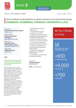 [ 9 ] Llámenos Centralita: 91 700 48 70 Diana Mayo: 91 700 43 44 / 91 745 32 94 info@iirspain.com www.iir.es/retailforum @iiR_Spain
2 0 1 5
SESIÓN
Madrid • 24 de Febrero de 2015 Horario: 9.30 - 13.45 h.
Cómo rentabilizar la multicanalidad en su negocio y alinearla con las nuevas formas de pago
ECOMMERCE, MCOMMERCE, EPAYMENTS, MPAYMENTS & mPOS
B SESIÓN GRATUITA
PARA RETAILERS Y GDOs
13.45 Fin de la Sesión B
Javier Rubio
Consejero Delegado
COMERZZIA
13.00
La tienda seguirá siendo el principal
canal a través del cual el retailer reciba la
mayor parte de los ingresos. Pero el
nuevo retailer se rige por un modelo de
negocio liderado por el cliente -customer
centric-, que necesita comprar cuando y
donde quiera, con la capacidad de
moverse a través de los diferentes
canales como si de uno se tratase. El
engagement, la gestión del
merchandising, los nuevos modelos de
compra o la estrategia móvil, son de vital
importancia a la hora de llevar a cabo
una estrategia crosschannel. Pero, ¿Qué
papel juega el ERP dentro de nuestra
estrategia omnichannel?, ¿Cuáles son
las nuevas tendencias que rigen el
mercado y los nuevos patrones de
compra?, ¿Cómo podemos transformar
nuestra tienda tradicional a una tienda
3.0?, ¿Son las redes sociales el futuro
del comercio?
Omnicanalidad e integración de
sistemas claves para ofrecer al
consumidor una experiencia de
compra 360º
• Medios para direccionar el
showrooming
• Creación de promociones
up-selling y cross-selling
• Integración inmediata de todos
los canales de ventas a disposición
del cliente (movilidad total)
• Las redes sociales como canal
de venta y conocimiento del cliente
• Promociones personalizadas
para clientes individuales o grupos
• Programas de fidelización y a
veces programas de gestión del
crédito (Latam)
• Integración con dispositivos
móviles para su uso dentro y
fuera de tienda
• El eCommerce y el mCommerce
como parte del negocio
Ignacio Rey
Ecommerce Merchandise Manager
TOYS R US
Daniel Crestelo
Director de Proyectos
Estratégicos
MUCHOVIAJE.COM
Marta Panera
International PR &
Communication Director
SHOWROOMPRIVE.ES
Daniel Tallón
Marketing Director
JUST EAT
18
EDICIONES en ITALIA,
ESPAÑA Y MÉXICO
+650
PATROCINADORES
+9.000
ASISTENTES
+700
PONENTES
RETAIL FORUM
en Cifras
 