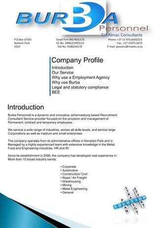 Company Profile
Introduction
Our Service
Why use a Employment Agency
Why use Burba
Legal and statutory compliance
BEE
Introduction
Burba Personnel is a dynamic and innovative Johannesburg based Recruitment
Consultant Service provider focused on the provision and management of
Permanent, contract and temporary employees.
We service a wide range of industries, across all skills levels, and service large
Corporations as well as medium and small enterprises.
The company operates from its administrative offices in Kempton Park and is
Managed by a highly experienced team with extensive knowledge in the Metal,
Food and Engineering industries, HR and IR.
Since its establishment in 2006, the company has developed vast experience in
More than 10 broad industry bands:
• Corporate
• Automotive
• Construction/ Civil
• Road / Air Freight
• Warehousing
• Mining
• Metal Engineering
• General
T/A Almac Consultants
P O Box 17503 Small Firm BIG RESULTS Phone: +27 11 975 6650/2/3
Norkem Park CC No: 2006/21995523 Fax : +27 11975 6673
1619 Vat No: 4100234170 E-mail: passano@mweb.co.za
 