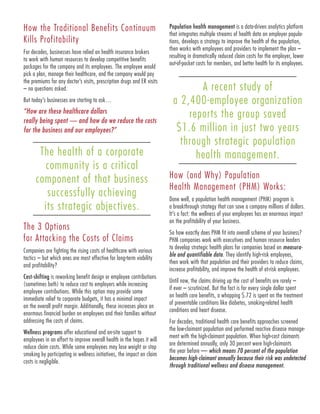 How the Traditional Benefits Continuum
Kills Profitability
For decades, businesses have relied on health insurance brokers
to work with human resources to develop competitive benefits
packages for the company and its employees. The employee would
pick a plan, manage their healthcare, and the company would pay
the premiums for any doctor’s visits, prescription drugs and ER visits
– no questions asked.
But today’s businesses are starting to ask…
“How are these healthcare dollars
really being spent — and how do we reduce the costs
for the business and our employees?”
The health of a corporate
community is a critical
component of that business
successfully achieving
its strategic objectives.
The 3 Options
for Attacking the Costs of Claims
Companies are fighting the rising costs of healthcare with various
tactics – but which ones are most effective for long-term viability
and profitability?
Cost-shifting is reworking benefit design or employee contributions
(sometimes both) to reduce cost to employers while increasing
employee contributions. While this option may provide some
immediate relief to corporate budgets, it has a minimal impact
on the overall profit margin. Additionally, these increases place an
enormous financial burden on employees and their families without
addressing the costs of claims.
Wellness programs offer educational and on-site support to
employees in an effort to improve overall health in the hopes it will
reduce claim costs. While some employees may lose weight or stop
smoking by participating in wellness initiatives, the impact on claim
costs is negligible.
Population health management is a data-driven analytics platform
that integrates multiple streams of health data on employer popula-
tions, develops a strategy to improve the health of the population,
then works with employees and providers to implement the plan –
resulting in dramatically reduced claim costs for the employer, lower
out-of-pocket costs for members, and better health for its employees.
A recent study of
a 2,400-employee organization
reports the group saved
$1.6 million in just two years
through strategic population
health management.
How (and Why) Population
Health Management (PHM) Works:
Done well, a population health management (PHM) program is
a breakthrough strategy that can save a company millions of dollars.
It’s a fact: the wellness of your employees has an enormous impact
on the profitability of your business.
So how exactly does PHM fit into overall scheme of your business?
PHM companies work with executives and human resource leaders
to develop strategic health plans for companies based on measura-
ble and quantifiable data. They identify high-risk employees,
then work with that population and their providers to reduce claims,
increase profitability, and improve the health of at-risk employees.
Until now, the claims driving up the cost of benefits are rarely –
if ever – scrutinized. But the fact is for every single dollar spent
on health care benefits, a whopping $.72 is spent on the treatment
of preventable conditions like diabetes, smoking-related health
conditions and heart disease.
For decades, traditional health care benefits approaches screened
the low-claimant population and performed reactive disease manage-
ment with the high-claimant population. When high-cost claimants
are determined annually, only 30 percent were high-claimants
the year before — which means 70 percent of the population
becomes high-claimant annually because their risk was undetected
through traditional wellness and disease management.
 