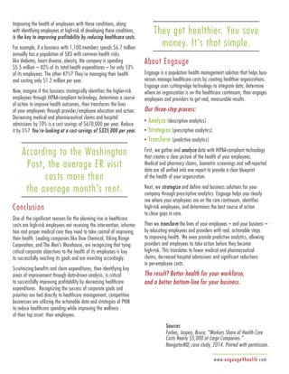 www.engauge4health.com
Improving the health of employees with these conditions, along
with identifying employees at high-risk of developing these conditions,
is the key to improving profitability by reducing healthcare costs.
For example, if a business with 1,100 members spends $6.7 million
annually has a population of 583 with common health risks
like diabetes, heart disease, obesity, the company is spending
$5.5 million – 82% of its total health expenditures – for only 53%
of its employees. The other 47%? They’re managing their health
and costing only $1.2 million per year.
Now, imagine if this business strategically identifies the higher-risk
employees through HIPAA-compliant technology, determines a course
of action to improve health outcomes, then transforms the lives
of your employees through provider/employee education and action.
Decreasing medical and pharmaceutical claims and hospital
admissions by 10% is a cost savings of $670,000 per year. Reduce
it by 5%? You’re looking at a cost-savings of $335,000 per year.
According to the Washington
Post, the average ER visit
costs more than
the average month’s rent.
Conclusion
One of the significant reasons for the alarming rise in healthcare
costs are high-risk employees not receiving the intervention, informa-
tion and proper medical care they need to take control of improving
their health. Leading companies like Dow Chemical, Viking Range
Corporation, and The Men’s Warehouse, are recognizing that tying
critical corporate objectives to the health of its employees is key
to successfully reaching its goals and are investing accordingly.
Scrutinizing benefits and claim expenditures, then identifying key
areas of improvement through data-driven analysis, is critical
to successfully improving profitability by decreasing healthcare
expenditures. Recognizing the success of corporate goals and
priorities are tied directly to healthcare management, competitive
businesses are utilizing the actionable data and strategies of PHM
to reduce healthcare spending while improving the wellness
of their top asset: their employees.
They get healthier. You save
money. It’s that simple.
About Engauge
Engauge is a population health management solution that helps busi-
nesses manage healthcare costs by creating healthier organizations.
Engauge uses cutting-edge technology to integrate data, determine
where an organization is on the healthcare continuum, then engages
employees and providers to get real, measurable results.
Our three-step process:
• Analyze (descriptive analytics)
• Strategize (prescriptive analytics)
• Transform (predictive analytics)
First, we gather and analyze data with HIPAA-compliant technology
that creates a clear picture of the health of your employees.
Medical and pharmacy claims, biometric screenings and self-reported
data are all unified into one report to provide a clear blueprint
of the health of your organization.
Next, we strategize and define real business solutions for your
company through prescriptive analytics. Engauge helps you clearly
see where your employees are on the care continuum, identifies
high-risk employees, and determines the best course of action
to close gaps in care.
Then we transform the lives of your employees – and your business –
by educating employees and providers with real, actionable steps
to improving health. We even provide predictive analytics, allowing
providers and employees to take action before they become
high-risk. This translates to fewer medical and pharmaceutical
claims, decreased hospital admissions and significant reductions
in per-employee costs.
The result? Better health for your workforce,
and a better bottom-line for your business.
Sources
Forbes, Jaspen, Bruce; “Workers Share of Health Care
Costs Nearly $5,000 at Large Companies.”
NavigatorMD; case study, 2014. Printed with permission.
 