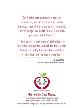 Get Healthy. Save Money.
Contact Engauge Population Health Management today:
www.engauge4health.com or call 404-316-2137.
Give us 30 days and we’ll give you a road map to a healthier workforce – risk-free.
"Our health care approach is reactive,
as a result, we have a world of chronic
disease, most of which are poorly managed,
such as congestive heart failure, high blood
pressure and diabetes.”
"Now comes a new wave of technology to
not only improve the outlook for the chronic
diseases of today but shift the capability,
for the first time, to true prevention."
Eric Topol M.D
One of the top ten researchers in medicine
 