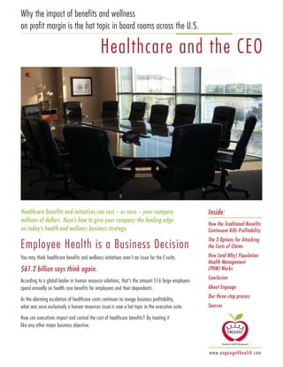 Healthcare benefits and initiatives can cost – or save – your company
millions of dollars. Here’s how to give your company the leading edge
on today’s health and wellness business strategy.
Employee Health is a Business Decision
You may think healthcare benefits and wellness initiatives aren’t an issue for the C-suite.
$61.2 billion says think again.
According to a global leader in human resource solutions, that’s the amount 516 large employers
spend annually on health care benefits for employees and their dependents.
As the alarming escalation of healthcare costs continues to ravage business profitability,
what was once exclusively a human resources issue is now a hot topic in the executive suite.
How can executives impact and control the cost of healthcare benefits? By treating it
like any other major business objective.
Why the impact of benefits and wellness
on profit margin is the hot topic in board rooms across the U.S.
Healthcare and the CEO
Inside:
How the Traditional Benefits
Continuum Kills Profitability
The 3 Options for Attacking
the Costs of Claims
How (and Why) Population
Health Management
(PHM) Works
Conclusion
About Engauge
Our three-step process
Sources
www.engauge4health.com
 