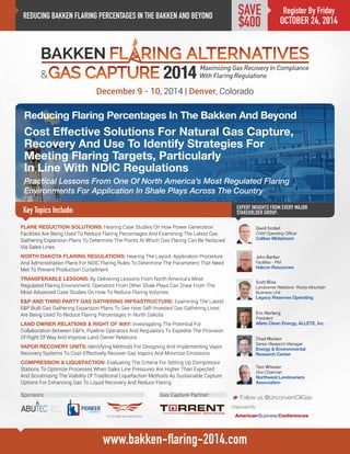 REDUCING BAKKEN FLARING PERCENTAGES IN THE BAKKEN AND BEYOND 
Reducing Flaring Percentages In The Bakken And Beyond 
Cost Effective Solutions For Natural Gas Capture, 
Recovery And Use To Identify Strategies For 
Meeting Flaring Targets, Particularly 
In Line With NDIC Regulations 
Practical Lessons From One Of North America’s Most Regulated Flaring Environments For Application In Shale Plays Across The Country 
Key Topics Include: 
December 9 - 10, 2014 | Denver, Colorado 
Scott Bliss 
Landowner Relations- Rocky Mountain Business Unit 
Legacy Reserves Operating 
EXPERT INSIGHTS FROM EVERY MAJOR STAKEHOLDER GROUP: 
M Follow us @UnconventOilGas 
www.bakken-flaring-2014.com 
Register By Friday 
OCTOBER 24, 2014 
SAVE $400 
FLARE REDUCTION SOLUTIONS: Hearing Case Studies On How Power Generation Facilities Are Being Used To Reduce Flaring Percentages And Examining The Latest Gas Gathering Expansion Plans To Determine The Points At Which Gas Flaring Can Be Reduced Via Sales Lines 
NORTH DAKOTA FLARING REGULATIONS: Hearing The Layout, Application Procedure And Administration Plans For NDIC Flaring Rules To Determine The Parameters That Need Met To Prevent Production Curtailment 
TRANSFERABLE LESSONS: By Delivering Lessons From North America’s Most Regulated Flaring Environment, Operators From Other Shale Plays Can Draw From The Most Advanced Case Studies On How To Reduce Flaring Volumes 
E&P AND THIRD PARTY GAS GATHERING INFRASTRUCTURE: Examining The Latest E&P Built Gas Gathering Expansion Plans To See How Self-Invested Gas Gathering Lines Are Being Used To Reduce Flaring Percentages In North Dakota 
LAND OWNER RELATIONS & RIGHT OF WAY: Investigating The Potential For Collaboration Between E&Ps, Pipeline Operators And Regulators To Expedite The Provision Of Right Of Way And Improve Land Owner Relations 
VAPOR RECOVERY UNITS: Identifying Methods For Designing And Implementing Vapor Recovery Systems To Cost-Effectively Recover Gas Vapors And Minimize Emissions 
COMPRESSION & LIQUEFACTION: Evaluating The Criteria For Setting Up Compressor Stations To Optimize Processes When Sales Line Pressures Are Higher Than Expected And Scrutinizing The Viability Of Traditional Liquefaction Methods As Sustainable Capture Options For Enhancing Gas To Liquid Recovery And Reduce Flaring 
Eric Norberg 
President 
Allete Clean Energy, ALLETE, Inc. 
Chad Wocken 
Senior Research Manager 
Energy & Environmental Research Center 
Tom Wheeler 
Vice Chairman 
Northwest Landowners Association 
John Barber 
Facilities - PM 
Halcon Resources 
David Scobel 
Chief Operating Officer 
Caliber Midstream 
Sponsors: 
Gas Capture Partner: 
Organized By:  