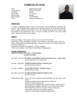 CURRICULUM VITAE
Name : Stephen Soita Wasike
Current Address : Sheikh Zayed Dubai
Nationality : Kenyan
Date of Birth : 12th
Jan 1980
Marital Status : Married
Phone Number : : +971524728036
Email : Stephensoita@gmail.com
OBJECTIVE
To obtain a challenging position in that can commensurate with my qualification, experience and
interests. The hospitality industry positions I have held have allowed me to learn more about the
needs of clients, management and fellow staff. I enjoy dealing with people from all walks of life
and working in team environment where everyone is working towards the same goal to fulfill
clients’ need in the benefits of the company.
SKILLS
Enthusiastic diligence during times of high pressure and in ethical situations
Hardworking, honest and reliable individual with the ability to deal with people at all levels
Strong communication and interpersonal skills with people of all levels and cultural backgrounds
Focus on customer care
Team player, cooperative and supportive of fellow colleagues
Ability to learn quickly with attention to detail within the bigger picture
WORK EXPERIENCE
May2015-Currently CAVALLI CLUB DUBAI
Security Personnel
April 2010 – May 2015 W HOTEL & RESIDENCES (Starwood Properties) – Doha, Qatar
Security Supervisor for Crystal Lounge
Oct 2006 - April 2009 TEMBO INTERNATIONAL NIGHTCLUB
Security Personnel/ Bouncer
Aug 2005- Aug2006 YAMAS BEACH BAR – Mombasa, Kenya
Head Security Personnel
May 2003- April 2005 MAMBA INTERNATIONAL NIGHT CLUB
Security Personnel
Demonstrated Skills Liaise with guests, maintain good relationships and encourage return
business
Security checking of personal and materials of the hotel
Daily liason with VIP guests and
Creation and daily implementation of Security policies and proceedures
Daily reporting to the higher authorities for any occurrences/incidents
Staff management and review of guard’s alertness during duty
Assist guests with all sorts of general enquiries
Allocation and positioning of guards throughout hotel
 