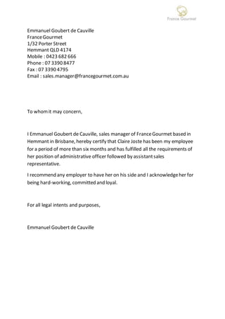 Emmanuel Goubert de Cauville
FranceGourmet
1/32 Porter Street
Hemmant QLD 4174
Mobile : 0423 682 666
Phone : 07 3390 8477
Fax : 07 3390 4795
Email : sales.manager@francegourmet.com.au
To whomit may concern,
I Emmanuel Goubert de Cauville, sales manager of FranceGourmet based in
Hemmant in Brisbane, hereby certify that Claire Joste has been my employee
for a period of more than six months and has fulfilled all the requirements of
her position of administrative officer followed by assistantsales
representative.
I recommend any employer to have her on his side and I acknowledgeher for
being hard-working, committed and loyal.
For all legal intents and purposes,
Emmanuel Goubert de Cauville
 