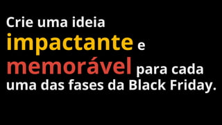 Crie uma ideia
impactante e
memorável para cada
uma das fases da Black Friday.
 