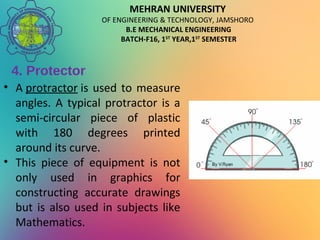 MEHRAN UNIVERSITY
OF ENGINEERING & TECHNOLOGY, JAMSHORO
B.E MECHANICAL ENGINEERING
BATCH-F16, 1ST
YEAR,1ST
SEMESTER
4. Protector
• A protractor is used to measure
angles. A typical protractor is a
semi-circular piece of plastic
with 180 degrees printed
around its curve.
• This piece of equipment is not
only used in graphics for
constructing accurate drawings
but is also used in subjects like
Mathematics.
 