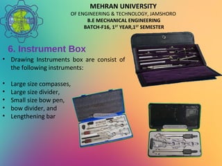 MEHRAN UNIVERSITY
OF ENGINEERING & TECHNOLOGY, JAMSHORO
B.E MECHANICAL ENGINEERING
BATCH-F16, 1ST
YEAR,1ST
SEMESTER
6. Instrument Box
• Drawing Instruments box are consist of
the following instruments:
• Large size compasses,
• Large size divider,
• Small size bow pen,
• bow divider, and
• Lengthening bar
 