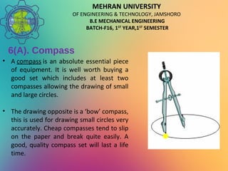 MEHRAN UNIVERSITY
OF ENGINEERING & TECHNOLOGY, JAMSHORO
B.E MECHANICAL ENGINEERING
BATCH-F16, 1ST
YEAR,1ST
SEMESTER
6(A). Compass
• A compass is an absolute essential piece
of equipment. It is well worth buying a
good set which includes at least two
compasses allowing the drawing of small
and large circles.
• The drawing opposite is a ‘bow’ compass,
this is used for drawing small circles very
accurately. Cheap compasses tend to slip
on the paper and break quite easily. A
good, quality compass set will last a life
time.
 