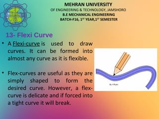 MEHRAN UNIVERSITY
OF ENGINEERING & TECHNOLOGY, JAMSHORO
B.E MECHANICAL ENGINEERING
BATCH-F16, 1ST
YEAR,1ST
SEMESTER
13- Flexi Curve
• A Flexi-curve is used to draw
curves. It can be formed into
almost any curve as it is flexible.
• Flex-curves are useful as they are
simply shaped to form the
desired curve. However, a flex-
curve is delicate and if forced into
a tight curve it will break.
 