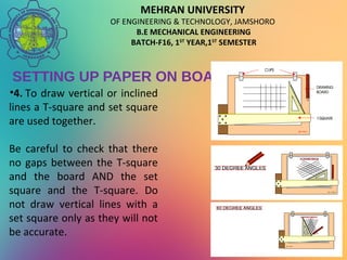 MEHRAN UNIVERSITY
OF ENGINEERING & TECHNOLOGY, JAMSHORO
B.E MECHANICAL ENGINEERING
BATCH-F16, 1ST
YEAR,1ST
SEMESTER
SETTING UP PAPER ON BOARD
•4. To draw vertical or inclined
lines a T-square and set square
are used together.
Be careful to check that there
no gaps between the T-square
and the board AND the set
square and the T-square. Do
not draw vertical lines with a
set square only as they will not
be accurate.
 