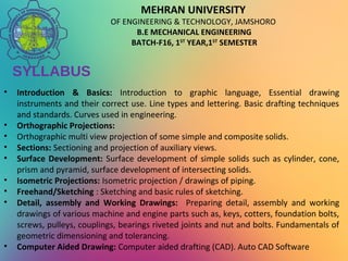 MEHRAN UNIVERSITY
OF ENGINEERING & TECHNOLOGY, JAMSHORO
B.E MECHANICAL ENGINEERING
BATCH-F16, 1ST
YEAR,1ST
SEMESTER
SYLLABUS
• Introduction & Basics: Introduction to graphic language, Essential drawing
instruments and their correct use. Line types and lettering. Basic drafting techniques
and standards. Curves used in engineering.
• Orthographic Projections:
• Orthographic multi view projection of some simple and composite solids.
• Sections: Sectioning and projection of auxiliary views.
• Surface Development: Surface development of simple solids such as cylinder, cone,
prism and pyramid, surface development of intersecting solids.
• Isometric Projections: Isometric projection / drawings of piping.
• Freehand/Sketching : Sketching and basic rules of sketching.
• Detail, assembly and Working Drawings: Preparing detail, assembly and working
drawings of various machine and engine parts such as, keys, cotters, foundation bolts,
screws, pulleys, couplings, bearings riveted joints and nut and bolts. Fundamentals of
geometric dimensioning and tolerancing.
• Computer Aided Drawing: Computer aided drafting (CAD). Auto CAD Software
 