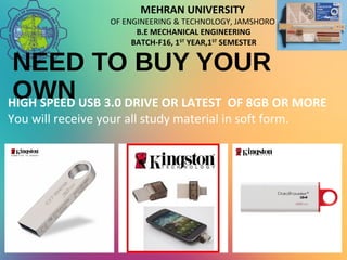 MEHRAN UNIVERSITY
OF ENGINEERING & TECHNOLOGY, JAMSHORO
B.E MECHANICAL ENGINEERING
BATCH-F16, 1ST
YEAR,1ST
SEMESTER
NEED TO BUY YOUR
OWNHIGH SPEED USB 3.0 DRIVE OR LATEST OF 8GB OR MORE
You will receive your all study material in soft form.
 