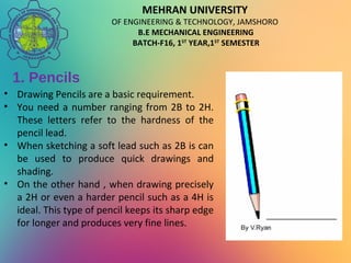 MEHRAN UNIVERSITY
OF ENGINEERING & TECHNOLOGY, JAMSHORO
B.E MECHANICAL ENGINEERING
BATCH-F16, 1ST
YEAR,1ST
SEMESTER
1. Pencils
• Drawing Pencils are a basic requirement.
• You need a number ranging from 2B to 2H.
These letters refer to the hardness of the
pencil lead.
• When sketching a soft lead such as 2B is can
be used to produce quick drawings and
shading.
• On the other hand , when drawing precisely
a 2H or even a harder pencil such as a 4H is
ideal. This type of pencil keeps its sharp edge
for longer and produces very fine lines.
 