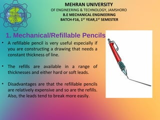 MEHRAN UNIVERSITY
OF ENGINEERING & TECHNOLOGY, JAMSHORO
B.E MECHANICAL ENGINEERING
BATCH-F16, 1ST
YEAR,1ST
SEMESTER
1. Mechanical/Refillable Pencils
• A refillable pencil is very useful especially if
you are constructing a drawing that needs a
constant thickness of line.
• The refills are available in a range of
thicknesses and either hard or soft leads.
• Disadvantages are that the refillable pencils
are relatively expensive and so are the refills.
Also, the leads tend to break more easily.
 