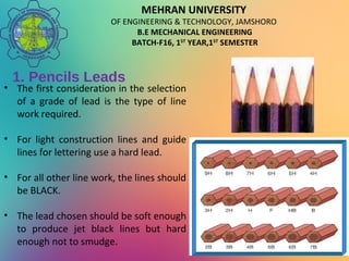 MEHRAN UNIVERSITY
OF ENGINEERING & TECHNOLOGY, JAMSHORO
B.E MECHANICAL ENGINEERING
BATCH-F16, 1ST
YEAR,1ST
SEMESTER
1. Pencils Leads
• The first consideration in the selection
of a grade of lead is the type of line
work required.
• For light construction lines and guide
lines for lettering use a hard lead.
• For all other line work, the lines should
be BLACK.
• The lead chosen should be soft enough
to produce jet black lines but hard
enough not to smudge.
 