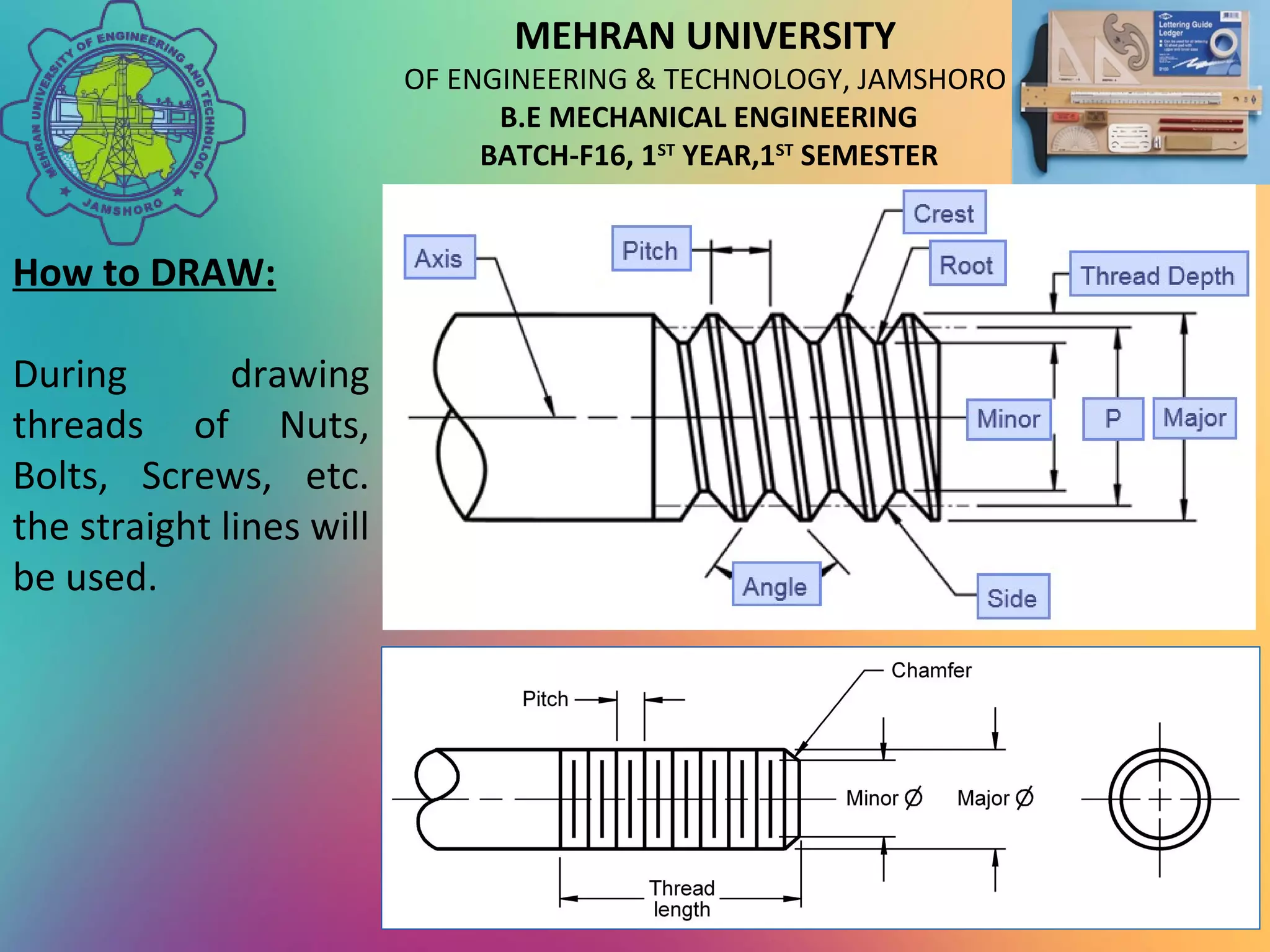 MEHRAN UNIVERSITY
OF ENGINEERING & TECHNOLOGY, JAMSHORO
B.E MECHANICAL ENGINEERING
BATCH-F16, 1ST
YEAR,1ST
SEMESTER
How to DRAW:
During drawing
threads of Nuts,
Bolts, Screws, etc.
the straight lines will
be used.
 