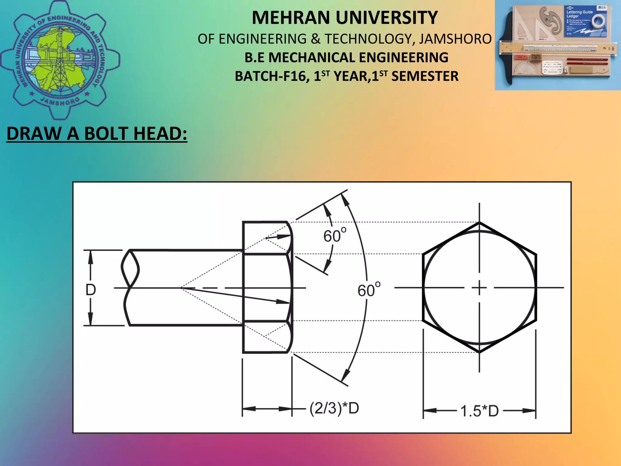 MEHRAN UNIVERSITY
OF ENGINEERING & TECHNOLOGY, JAMSHORO
B.E MECHANICAL ENGINEERING
BATCH-F16, 1ST
YEAR,1ST
SEMESTER
DRAW A BOLT HEAD:
 