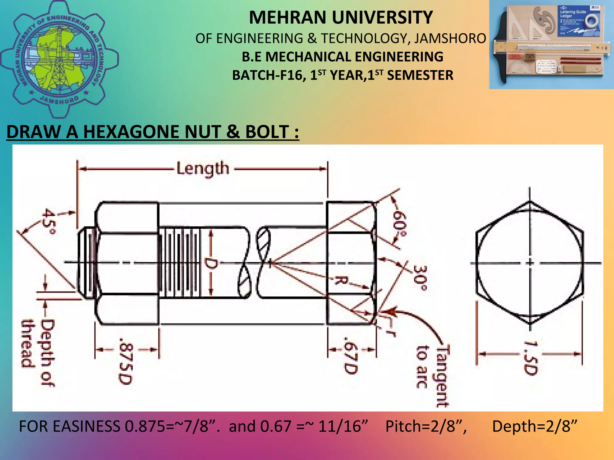 MEHRAN UNIVERSITY
OF ENGINEERING & TECHNOLOGY, JAMSHORO
B.E MECHANICAL ENGINEERING
BATCH-F16, 1ST
YEAR,1ST
SEMESTER
DRAW A HEXAGONE NUT & BOLT :
FOR EASINESS 0.875=~7/8”. and 0.67 =~ 11/16” Pitch=2/8”, Depth=2/8”
 
