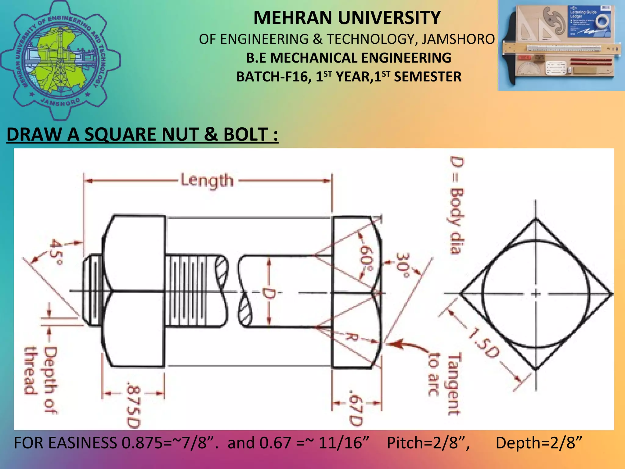 MEHRAN UNIVERSITY
OF ENGINEERING & TECHNOLOGY, JAMSHORO
B.E MECHANICAL ENGINEERING
BATCH-F16, 1ST
YEAR,1ST
SEMESTER
DRAW A SQUARE NUT & BOLT :
FOR EASINESS 0.875=~7/8”. and 0.67 =~ 11/16” Pitch=2/8”, Depth=2/8”
 