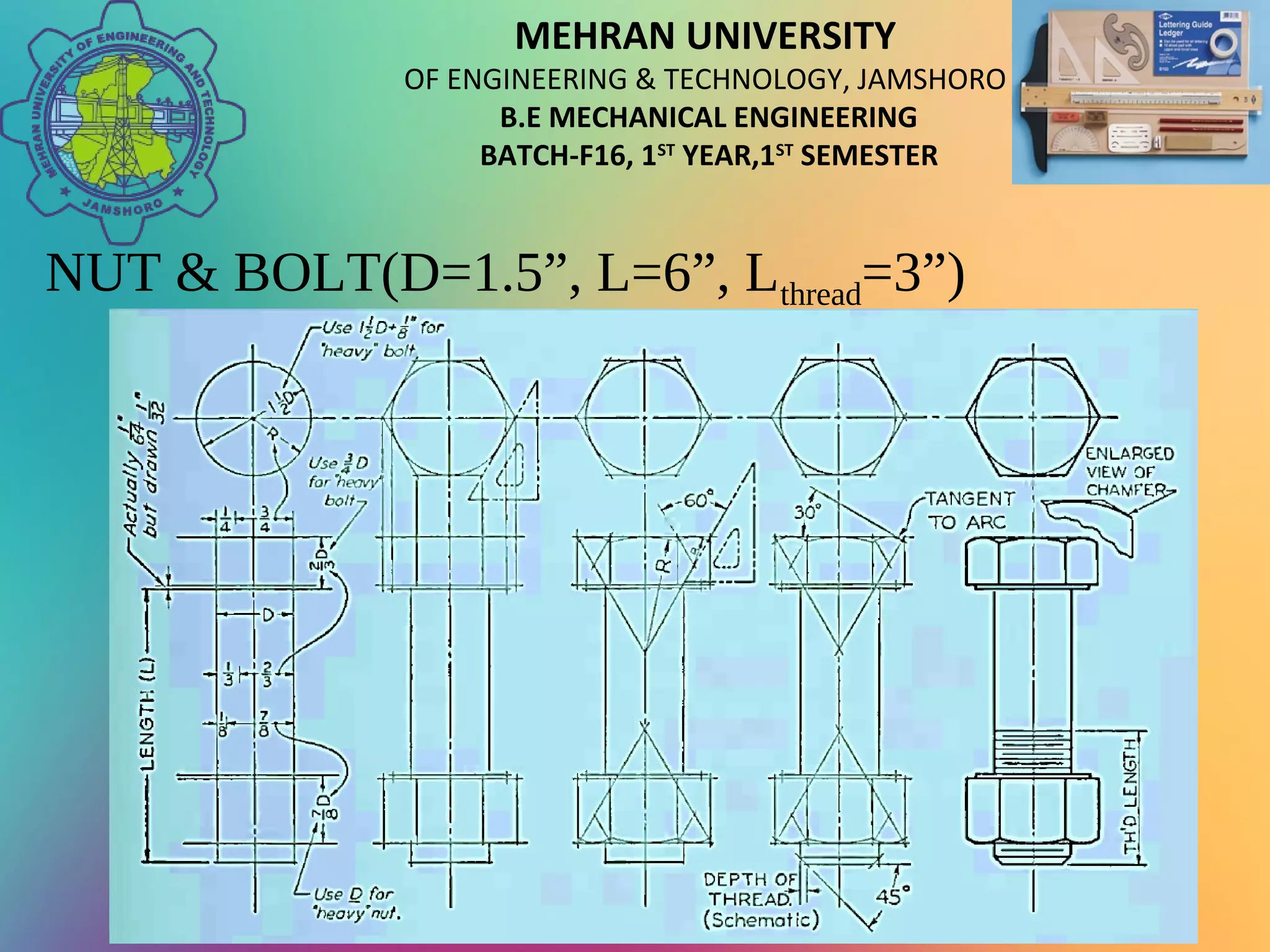 MEHRAN UNIVERSITY
OF ENGINEERING & TECHNOLOGY, JAMSHORO
B.E MECHANICAL ENGINEERING
BATCH-F16, 1ST
YEAR,1ST
SEMESTER
NUT & BOLT(D=1.5”, L=6”, Lthread=3”)
 