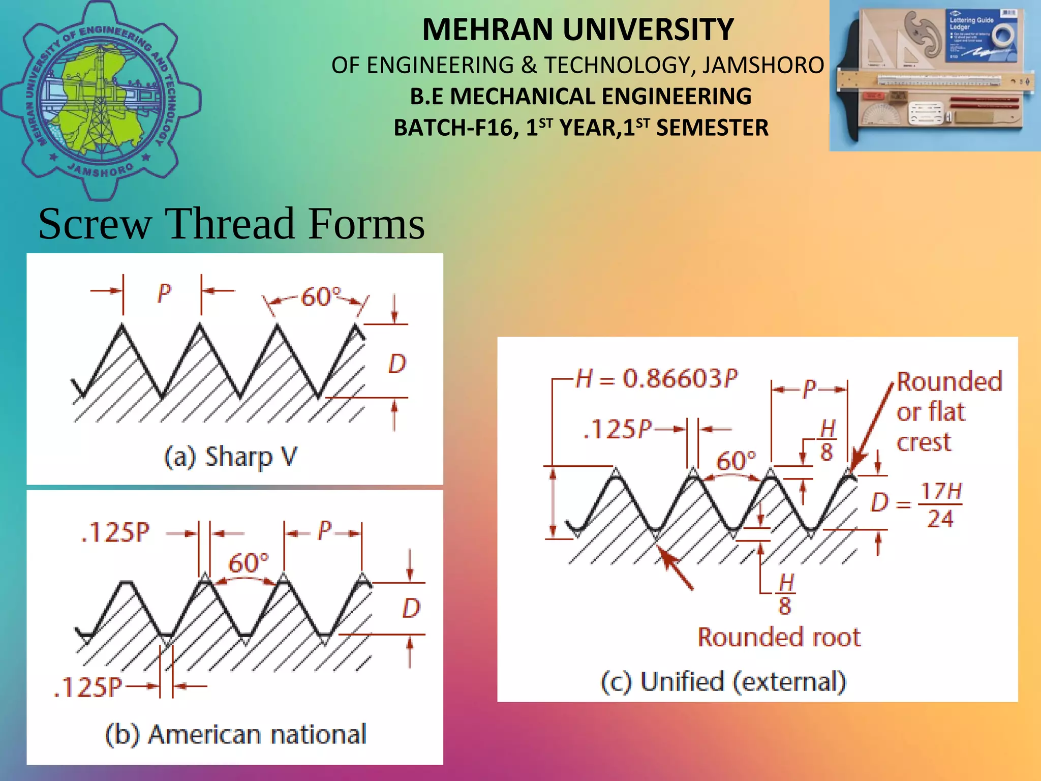 MEHRAN UNIVERSITY
OF ENGINEERING & TECHNOLOGY, JAMSHORO
B.E MECHANICAL ENGINEERING
BATCH-F16, 1ST
YEAR,1ST
SEMESTER
Screw Thread Forms
 