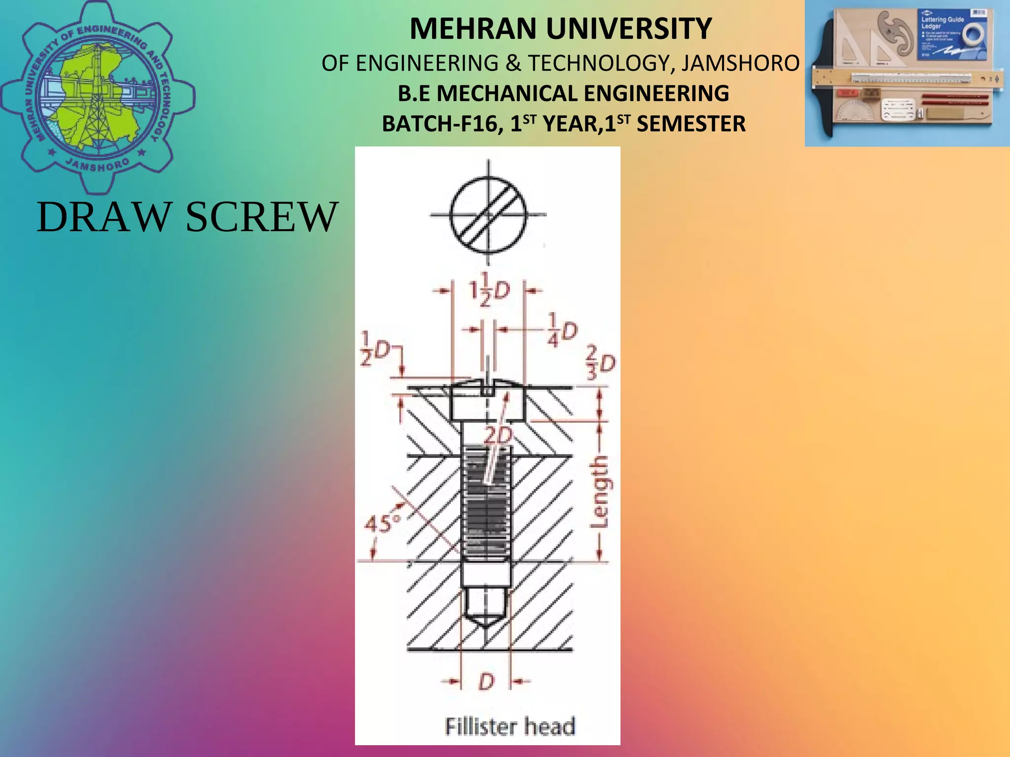 MEHRAN UNIVERSITY
OF ENGINEERING & TECHNOLOGY, JAMSHORO
B.E MECHANICAL ENGINEERING
BATCH-F16, 1ST
YEAR,1ST
SEMESTER
DRAW SCREW
 