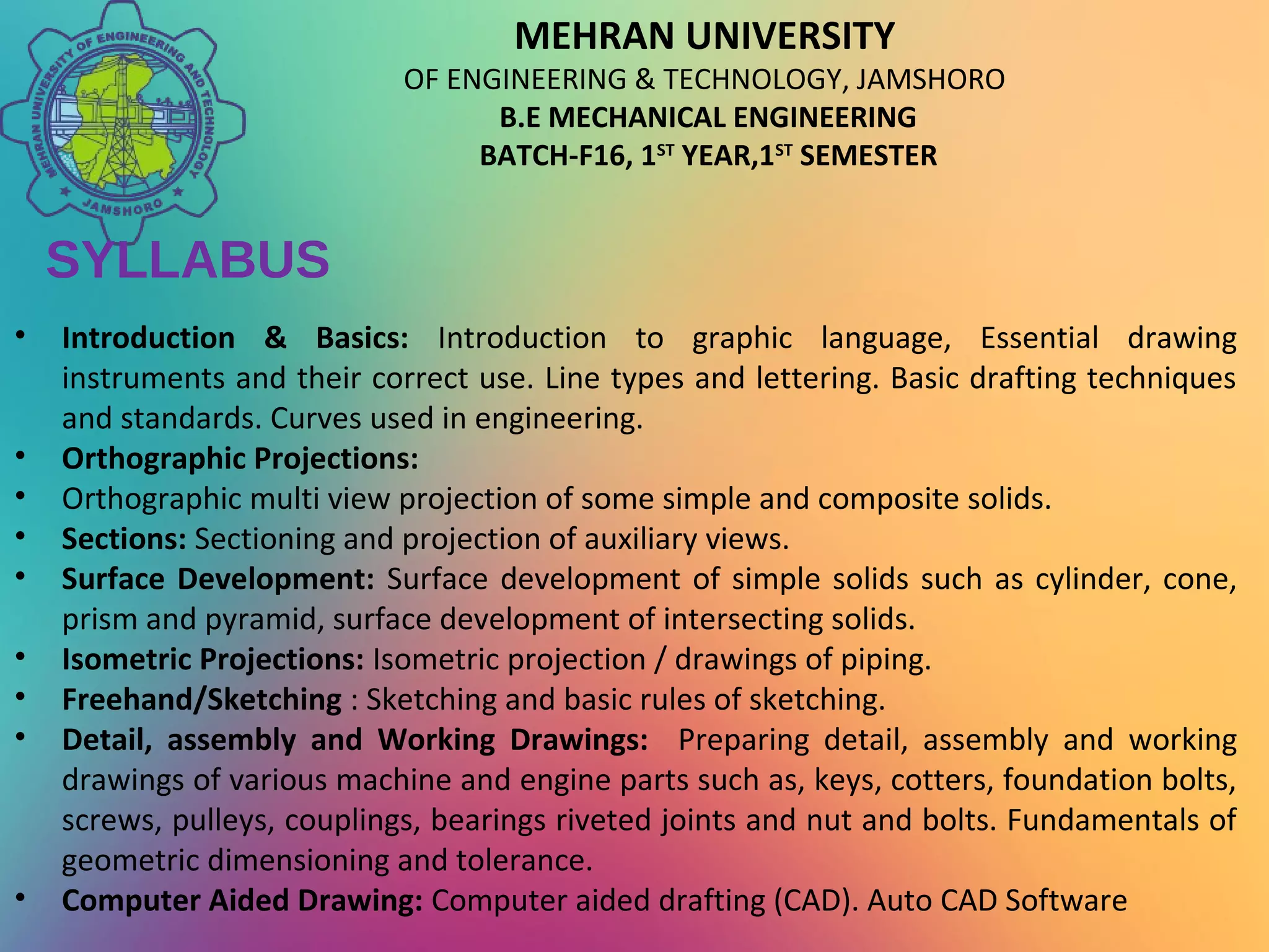MEHRAN UNIVERSITY
OF ENGINEERING & TECHNOLOGY, JAMSHORO
B.E MECHANICAL ENGINEERING
BATCH-F16, 1ST
YEAR,1ST
SEMESTER
SYLLABUS
• Introduction & Basics: Introduction to graphic language, Essential drawing
instruments and their correct use. Line types and lettering. Basic drafting techniques
and standards. Curves used in engineering.
• Orthographic Projections:
• Orthographic multi view projection of some simple and composite solids.
• Sections: Sectioning and projection of auxiliary views.
• Surface Development: Surface development of simple solids such as cylinder, cone,
prism and pyramid, surface development of intersecting solids.
• Isometric Projections: Isometric projection / drawings of piping.
• Freehand/Sketching : Sketching and basic rules of sketching.
• Detail, assembly and Working Drawings: Preparing detail, assembly and working
drawings of various machine and engine parts such as, keys, cotters, foundation bolts,
screws, pulleys, couplings, bearings riveted joints and nut and bolts. Fundamentals of
geometric dimensioning and tolerance.
• Computer Aided Drawing: Computer aided drafting (CAD). Auto CAD Software
 