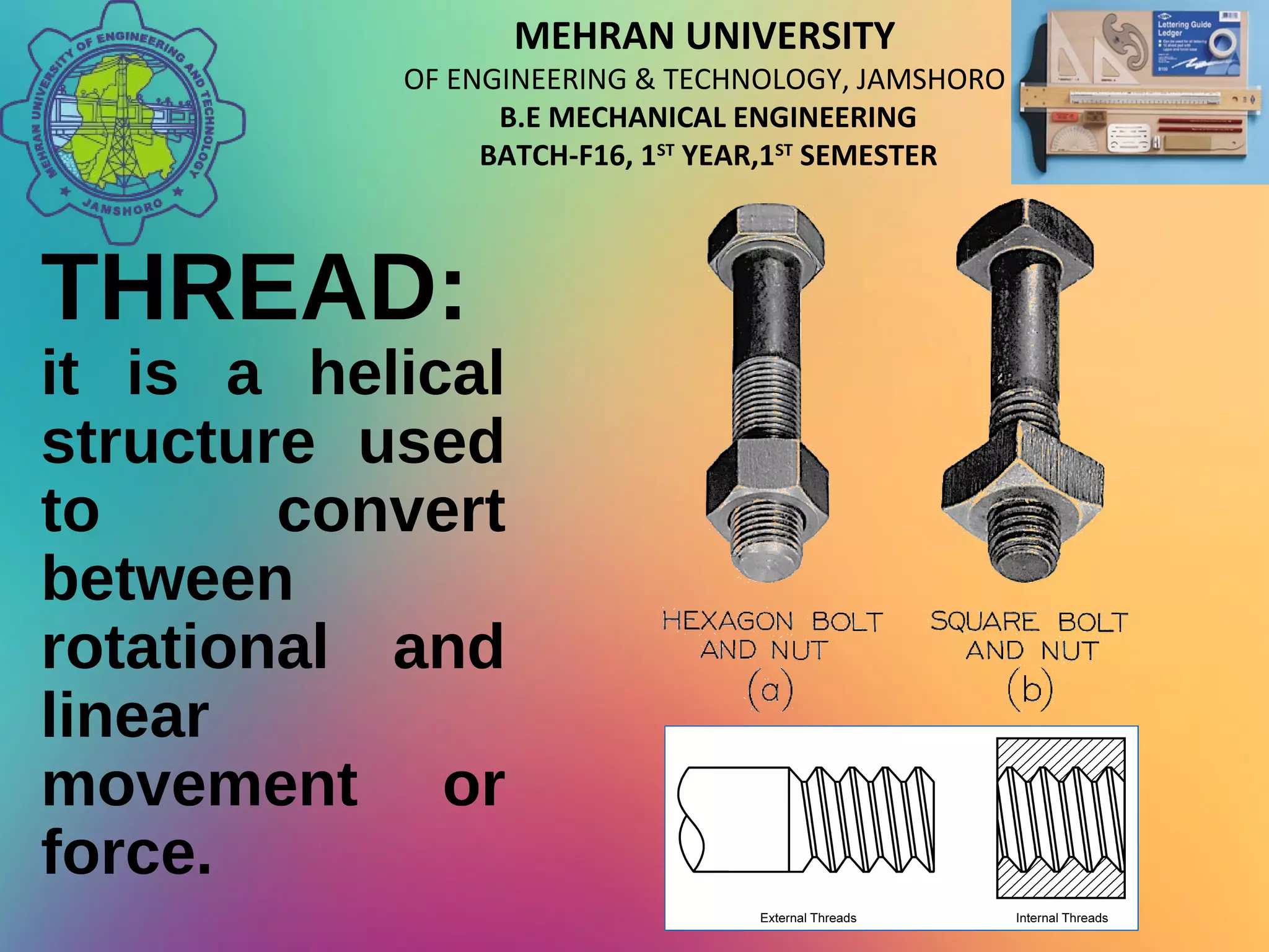 MEHRAN UNIVERSITY
OF ENGINEERING & TECHNOLOGY, JAMSHORO
B.E MECHANICAL ENGINEERING
BATCH-F16, 1ST
YEAR,1ST
SEMESTER
THREAD:
it is a helical
structure used
to convert
between
rotational and
linear
movement or
force.
 