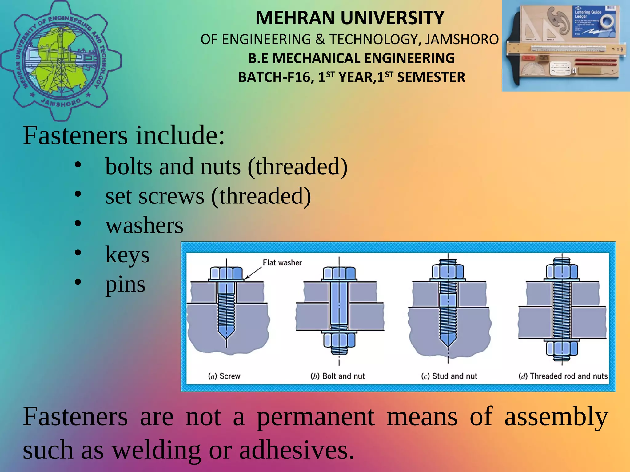 MEHRAN UNIVERSITY
OF ENGINEERING & TECHNOLOGY, JAMSHORO
B.E MECHANICAL ENGINEERING
BATCH-F16, 1ST
YEAR,1ST
SEMESTER
Fasteners include:
• bolts and nuts (threaded)
• set screws (threaded)
• washers
• keys
• pins
Fasteners are not a permanent means of assembly
such as welding or adhesives.
 