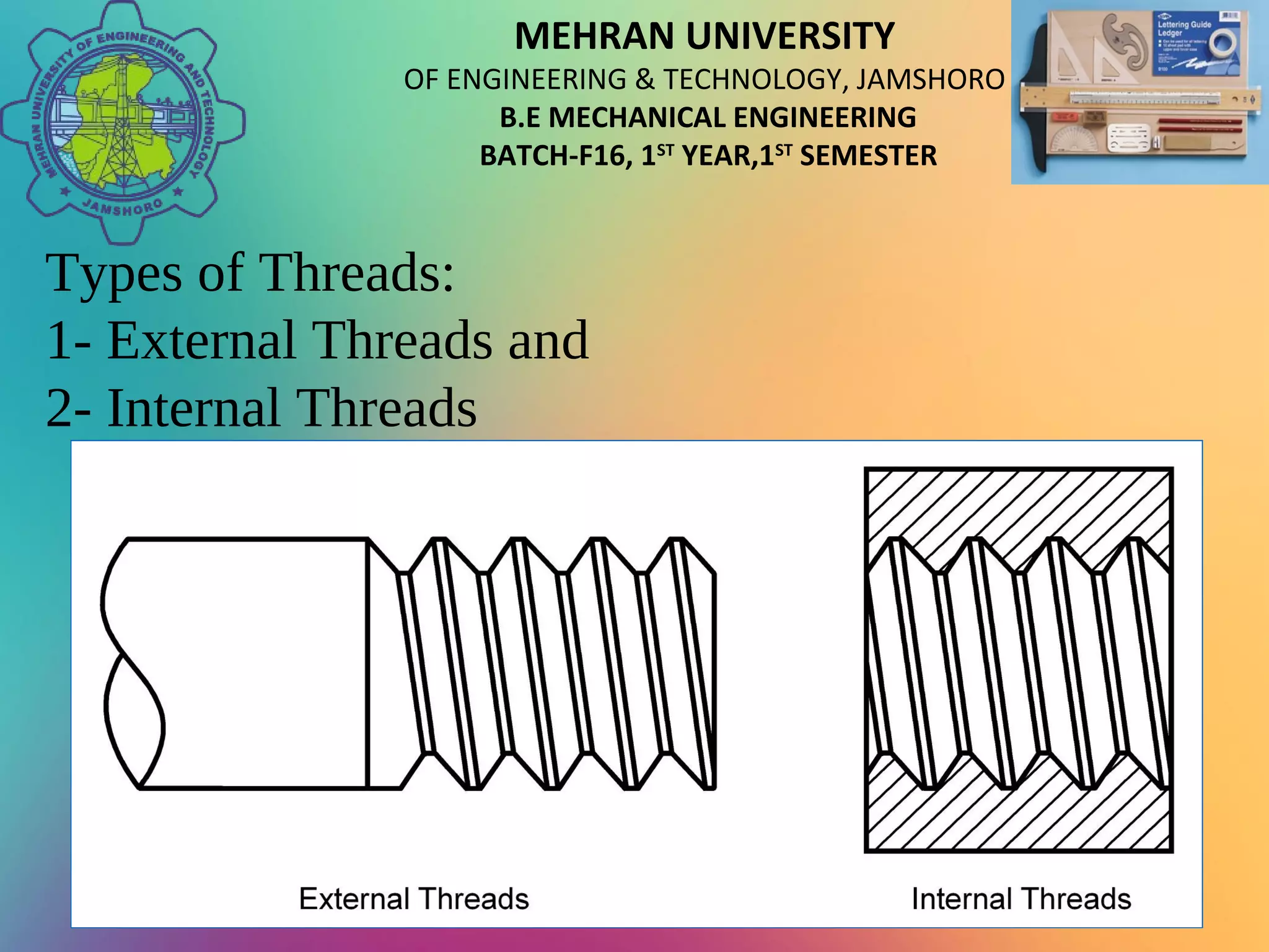 MEHRAN UNIVERSITY
OF ENGINEERING & TECHNOLOGY, JAMSHORO
B.E MECHANICAL ENGINEERING
BATCH-F16, 1ST
YEAR,1ST
SEMESTER
Types of Threads:
1- External Threads and
2- Internal Threads
 