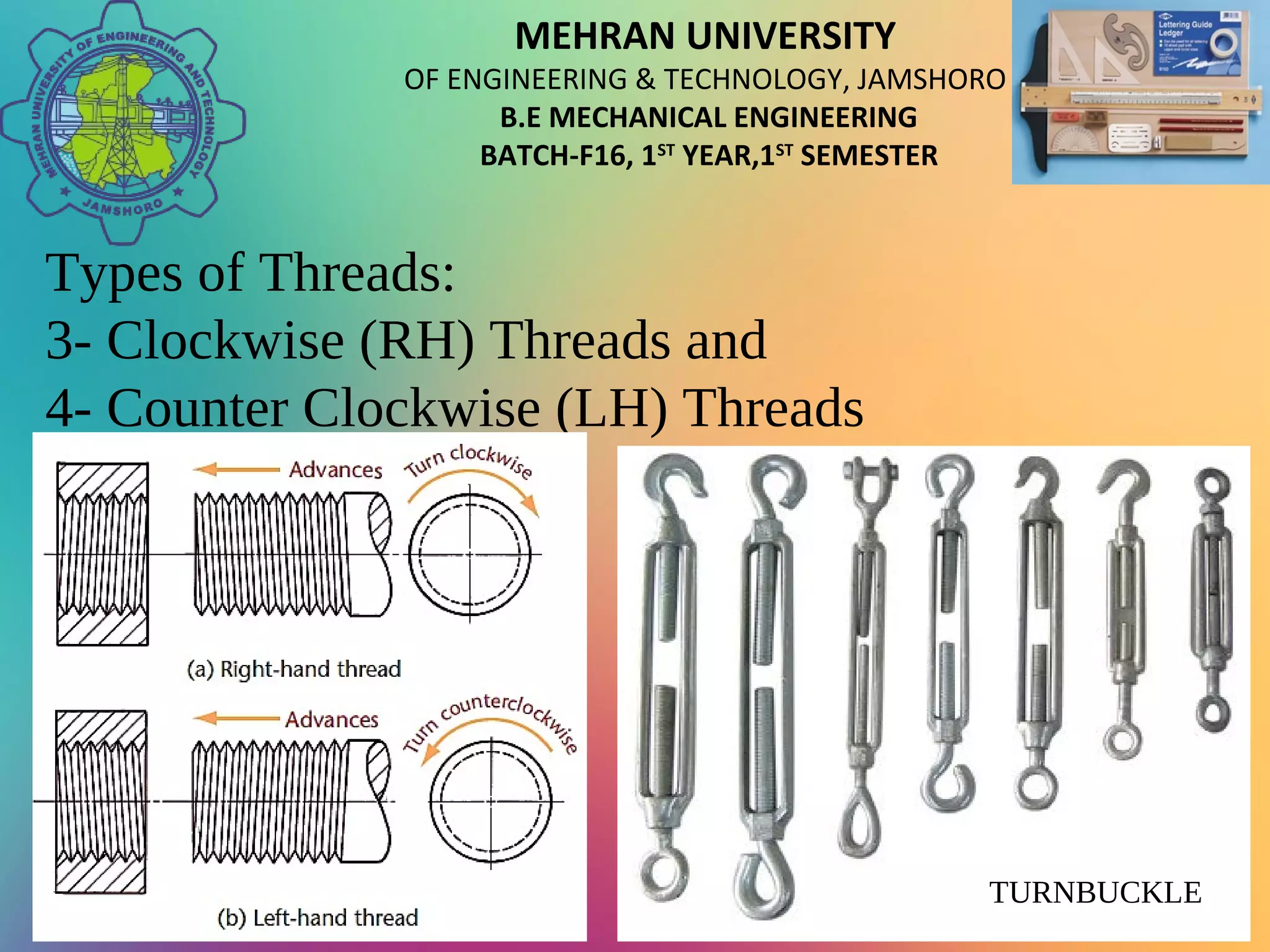 MEHRAN UNIVERSITY
OF ENGINEERING & TECHNOLOGY, JAMSHORO
B.E MECHANICAL ENGINEERING
BATCH-F16, 1ST
YEAR,1ST
SEMESTER
Types of Threads:
3- Clockwise (RH) Threads and
4- Counter Clockwise (LH) Threads
TURNBUCKLE
 