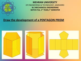 MEHRAN UNIVERSITY
OF ENGINEERING & TECHNOLOGY, JAMSHORO
B.E MECHANICAL ENGINEERING
BATCH-F16, 1ST
YEAR,1ST
SEMESTER
Draw the development of a PENTAGON PRISM
 