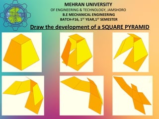 MEHRAN UNIVERSITY
OF ENGINEERING & TECHNOLOGY, JAMSHORO
B.E MECHANICAL ENGINEERING
BATCH-F16, 1ST
YEAR,1ST
SEMESTER
Draw the development of a SQUARE PYRAMID
 