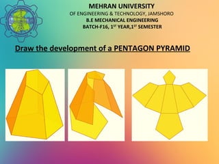 MEHRAN UNIVERSITY
OF ENGINEERING & TECHNOLOGY, JAMSHORO
B.E MECHANICAL ENGINEERING
BATCH-F16, 1ST
YEAR,1ST
SEMESTER
Draw the development of a PENTAGON PYRAMID
 