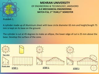 MEHRAN UNIVERSITY
OF ENGINEERING & TECHNOLOGY, JAMSHORO
B.E MECHANICAL ENGINEERING
BATCH-F16, 1ST
YEAR,1ST
SEMESTER
Problem 1.
A cylinder made up of Aluminum sheet with base circle diameter 65 mm and height/length 75
mm is kept on its base on the ground.
The cylinder is cut at 45 degrees to make an ellipse, the lower edge of cut is 25 mm above the
base. Develop the surface of the cone.
 