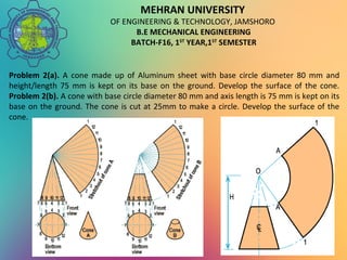 MEHRAN UNIVERSITY
OF ENGINEERING & TECHNOLOGY, JAMSHORO
B.E MECHANICAL ENGINEERING
BATCH-F16, 1ST
YEAR,1ST
SEMESTER
Problem 2(a). A cone made up of Aluminum sheet with base circle diameter 80 mm and
height/length 75 mm is kept on its base on the ground. Develop the surface of the cone.
Problem 2(b). A cone with base circle diameter 80 mm and axis length is 75 mm is kept on its
base on the ground. The cone is cut at 25mm to make a circle. Develop the surface of the
cone.
 