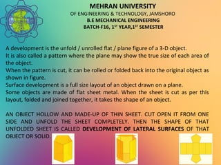 MEHRAN UNIVERSITY
OF ENGINEERING & TECHNOLOGY, JAMSHORO
B.E MECHANICAL ENGINEERING
BATCH-F16, 1ST
YEAR,1ST
SEMESTER
A development is the unfold / unrolled flat / plane figure of a 3-D object.
It is also called a pattern where the plane may show the true size of each area of
the object.
When the pattern is cut, it can be rolled or folded back into the original object as
shown in figure.
Surface development is a full size layout of an object drawn on a plane.
Some objects are made of flat sheet metal. When the sheet is cut as per this
layout, folded and joined together, it takes the shape of an object.
AN OBJECT HOLLOW AND MADE-UP OF THIN SHEET. CUT OPEN IT FROM ONE
SIDE AND UNFOLD THE SHEET COMPLETELY. THEN THE SHAPE OF THAT
UNFOLDED SHEET IS CALLED DEVELOPMENT OF LATERAL SURFACES OF THAT
OBJECT OR SOLID.
 