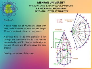 MEHRAN UNIVERSITY
OF ENGINEERING & TECHNOLOGY, JAMSHORO
B.E MECHANICAL ENGINEERING
BATCH-F16, 1ST
YEAR,1ST
SEMESTER
Problem 3.
A cone made up of Aluminum sheet with
base circle diameter 65 mm and axis length
75 mm is kept on its base on the ground.
A circular hole of 30 mm diameter is cut
through the cone such that its axis remains
perpendicular to V.P.; 10 mm to the right of
the axis of cone and 25 mm above the base
of cone.
Develop the surface of the cone.
 