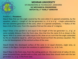 MEHRAN UNIVERSITY
OF ENGINEERING & TECHNOLOGY, JAMSHORO
B.E MECHANICAL ENGINEERING
BATCH-F16, 1ST
YEAR,1ST
SEMESTER
Problem 1. Procedure:
Step-6 Now find out the angle covered by the cone when it is opened completely, by the
equation , where L = Length of the last generator i.e., o’-a’ or o’-g’. = Angle subtended by
the two extreme generators of the cone, when it is opened completely. r = Radius of the
base circle of the cone. From this equation find out the value of in degree.
Step-7 Draw a line parallel to and equal to the length of the last generator i.e., o’-g’, at
some suitable distance from the front view. Give that line the name O-A as shown in the
figure. With O as center and radius equal to OA, draw an arc such that the angle subtended
by the arc should be equal to , which you have found out from the previous equation. This
is the full development of the vertical surface of the cone.
Step-8 Divide this developed surface of the cone in 12 equal divisions, angle wise, as
shown in the figure. And give the notations in capital letters. i.e., A, B, C etc.
Step-9 Now in the front view, from the cutting points on the small circle of radius 15 mm,
draw horizontal lines, parallel with x-y line, such that these lines should meet with the last
generator i.e., o’-g’, in the front view.
 