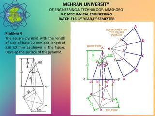 MEHRAN UNIVERSITY
OF ENGINEERING & TECHNOLOGY, JAMSHORO
B.E MECHANICAL ENGINEERING
BATCH-F16, 1ST
YEAR,1ST
SEMESTER
Problem 4
The square pyramid with the length
of side of base 30 mm and length of
axis 60 mm as shown in the figure.
Develop the surface of the pyramid.
 