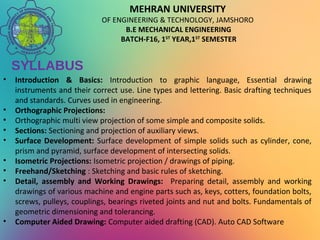 MEHRAN UNIVERSITY
OF ENGINEERING & TECHNOLOGY, JAMSHORO
B.E MECHANICAL ENGINEERING
BATCH-F16, 1ST
YEAR,1ST
SEMESTER
SYLLABUS
• Introduction & Basics: Introduction to graphic language, Essential drawing
instruments and their correct use. Line types and lettering. Basic drafting techniques
and standards. Curves used in engineering.
• Orthographic Projections:
• Orthographic multi view projection of some simple and composite solids.
• Sections: Sectioning and projection of auxiliary views.
• Surface Development: Surface development of simple solids such as cylinder, cone,
prism and pyramid, surface development of intersecting solids.
• Isometric Projections: Isometric projection / drawings of piping.
• Freehand/Sketching : Sketching and basic rules of sketching.
• Detail, assembly and Working Drawings: Preparing detail, assembly and working
drawings of various machine and engine parts such as, keys, cotters, foundation bolts,
screws, pulleys, couplings, bearings riveted joints and nut and bolts. Fundamentals of
geometric dimensioning and tolerancing.
• Computer Aided Drawing: Computer aided drafting (CAD). Auto CAD Software
 