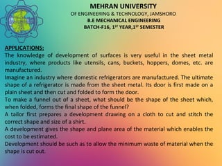 MEHRAN UNIVERSITY
OF ENGINEERING & TECHNOLOGY, JAMSHORO
B.E MECHANICAL ENGINEERING
BATCH-F16, 1ST
YEAR,1ST
SEMESTER
APPLICATIONS:
The knowledge of development of surfaces is very useful in the sheet metal
industry, where products like utensils, cans, buckets, hoppers, domes, etc. are
manufactured.
Imagine an industry where domestic refrigerators are manufactured. The ultimate
shape of a refrigerator is made from the sheet metal. Its door is first made on a
plain sheet and then cut and folded to form the door.
To make a funnel out of a sheet, what should be the shape of the sheet which,
when folded, forms the final shape of the funnel?
A tailor first prepares a development drawing on a cloth to cut and stitch the
correct shape and size of a shirt.
A development gives the shape and plane area of the material which enables the
cost to be estimated.
Development should be such as to allow the minimum waste of material when the
shape is cut out.
 