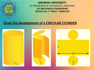 MEHRAN UNIVERSITY
OF ENGINEERING & TECHNOLOGY, JAMSHORO
B.E MECHANICAL ENGINEERING
BATCH-F16, 1ST
YEAR,1ST
SEMESTER
Draw the development of a CIRCULAR CYLINDER
 