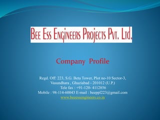 Company Profile
Regd. Off: 223, S.G. Beta Tower, Plot no-10 Sector-3,
Vasundhara , Ghaziabad - 201012 (U.P.)
Tele fax : +91-120- 4112856
Mobile : 98-114-60043 E-mail : beeppl223@gmail.com
www.beeessengineers.co.in
 