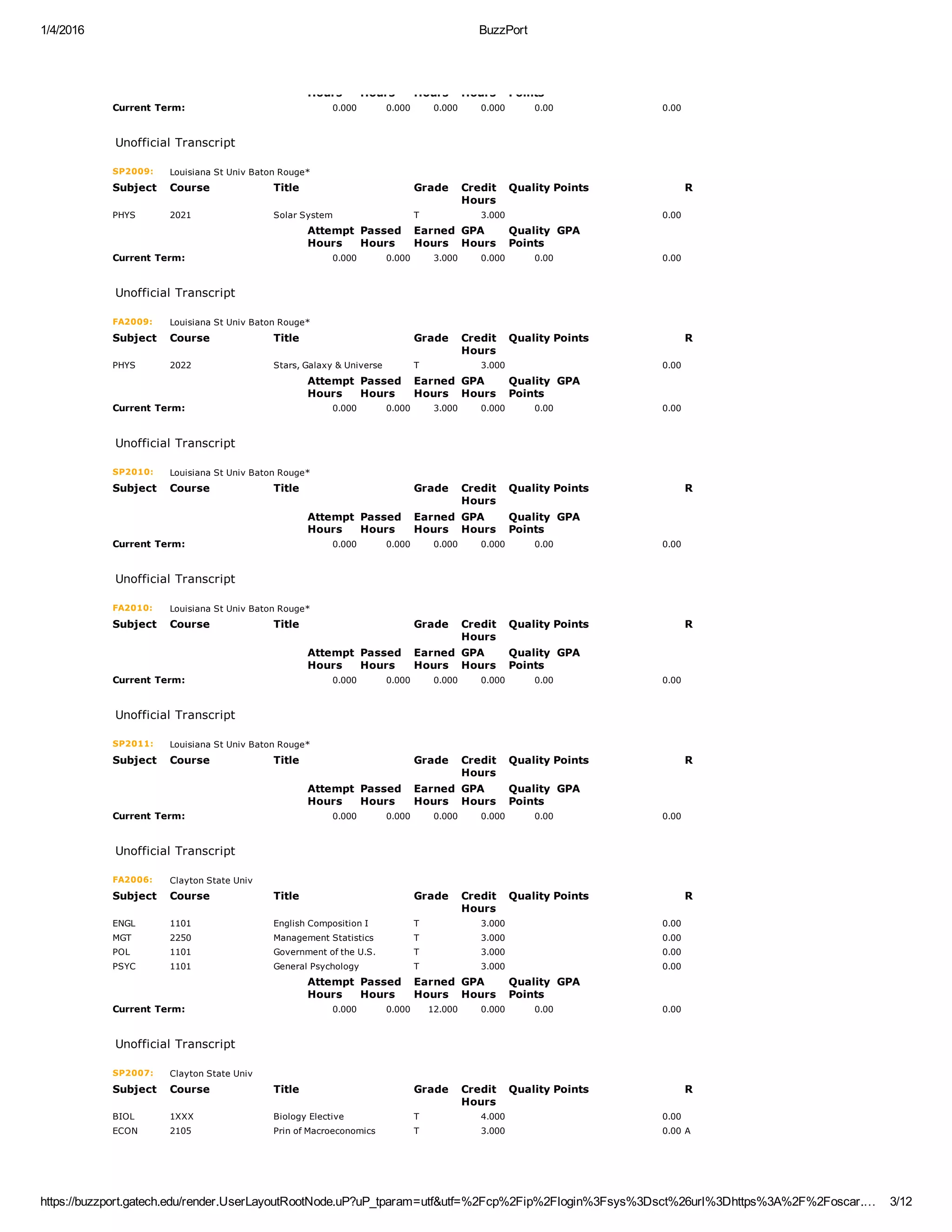 1/4/2016 BuzzPort
https://buzzport.gatech.edu/render.UserLayoutRootNode.uP?uP_tparam=utf&utf=%2Fcp%2Fip%2Flogin%3Fsys%3Dsct%26url%3Dhttps%3A%2F%2Foscar.… 3/12
Hours Hours Hours Hours Points
Current Term: 0.000 0.000 0.000 0.000 0.00 0.00
 
Unofficial Transcript
SP2009: Louisiana St Univ Baton Rouge*
Subject Course Title Grade Credit
Hours
Quality Points R
PHYS 2021 Solar System T 3.000 0.00  
  Attempt
Hours
Passed
Hours
Earned
Hours
GPA
Hours
Quality
Points
GPA
Current Term: 0.000 0.000 3.000 0.000 0.00 0.00
 
Unofficial Transcript
FA2009: Louisiana St Univ Baton Rouge*
Subject Course Title Grade Credit
Hours
Quality Points R
PHYS 2022 Stars, Galaxy & Universe T 3.000 0.00  
  Attempt
Hours
Passed
Hours
Earned
Hours
GPA
Hours
Quality
Points
GPA
Current Term: 0.000 0.000 3.000 0.000 0.00 0.00
 
Unofficial Transcript
SP2010: Louisiana St Univ Baton Rouge*
Subject Course Title Grade Credit
Hours
Quality Points R
  Attempt
Hours
Passed
Hours
Earned
Hours
GPA
Hours
Quality
Points
GPA
Current Term: 0.000 0.000 0.000 0.000 0.00 0.00
 
Unofficial Transcript
FA2010: Louisiana St Univ Baton Rouge*
Subject Course Title Grade Credit
Hours
Quality Points R
  Attempt
Hours
Passed
Hours
Earned
Hours
GPA
Hours
Quality
Points
GPA
Current Term: 0.000 0.000 0.000 0.000 0.00 0.00
 
Unofficial Transcript
SP2011: Louisiana St Univ Baton Rouge*
Subject Course Title Grade Credit
Hours
Quality Points R
  Attempt
Hours
Passed
Hours
Earned
Hours
GPA
Hours
Quality
Points
GPA
Current Term: 0.000 0.000 0.000 0.000 0.00 0.00
 
Unofficial Transcript
FA2006: Clayton State Univ
Subject Course Title Grade Credit
Hours
Quality Points R
ENGL 1101 English Composition I T 3.000 0.00  
MGT 2250 Management Statistics T 3.000 0.00  
POL 1101 Government of the U.S. T 3.000 0.00  
PSYC 1101 General Psychology T 3.000 0.00  
  Attempt
Hours
Passed
Hours
Earned
Hours
GPA
Hours
Quality
Points
GPA
Current Term: 0.000 0.000 12.000 0.000 0.00 0.00
 
Unofficial Transcript
SP2007: Clayton State Univ
Subject Course Title Grade Credit
Hours
Quality Points R
BIOL 1XXX Biology Elective T 4.000 0.00  
ECON 2105 Prin of Macroeconomics T 3.000 0.00 A
 