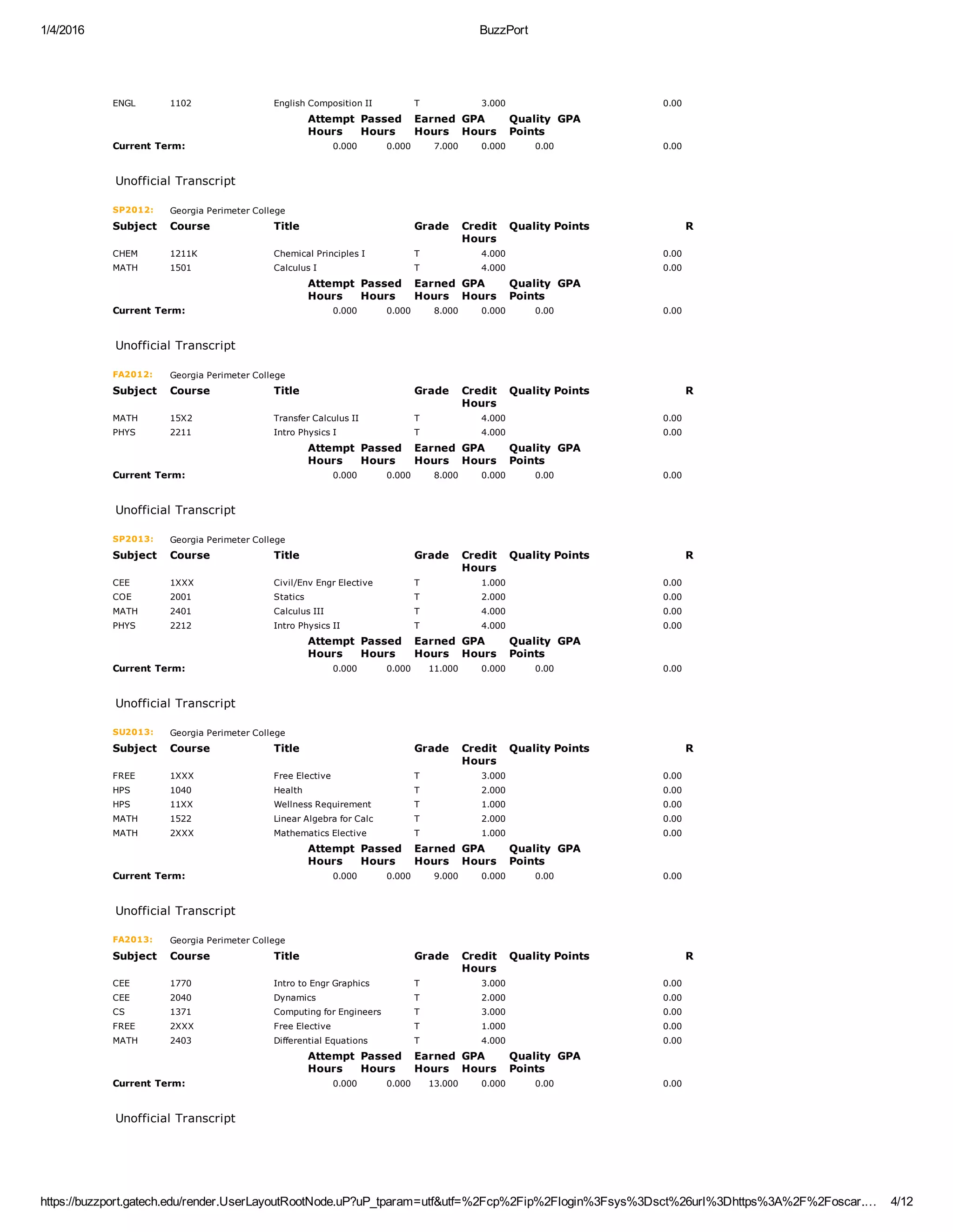 1/4/2016 BuzzPort
https://buzzport.gatech.edu/render.UserLayoutRootNode.uP?uP_tparam=utf&utf=%2Fcp%2Fip%2Flogin%3Fsys%3Dsct%26url%3Dhttps%3A%2F%2Foscar.… 4/12
ENGL 1102 English Composition II T 3.000 0.00  
  Attempt
Hours
Passed
Hours
Earned
Hours
GPA
Hours
Quality
Points
GPA
Current Term: 0.000 0.000 7.000 0.000 0.00 0.00
 
Unofficial Transcript
SP2012: Georgia Perimeter College
Subject Course Title Grade Credit
Hours
Quality Points R
CHEM 1211K Chemical Principles I T 4.000 0.00  
MATH 1501 Calculus I T 4.000 0.00  
  Attempt
Hours
Passed
Hours
Earned
Hours
GPA
Hours
Quality
Points
GPA
Current Term: 0.000 0.000 8.000 0.000 0.00 0.00
 
Unofficial Transcript
FA2012: Georgia Perimeter College
Subject Course Title Grade Credit
Hours
Quality Points R
MATH 15X2 Transfer Calculus II T 4.000 0.00  
PHYS 2211 Intro Physics I T 4.000 0.00  
  Attempt
Hours
Passed
Hours
Earned
Hours
GPA
Hours
Quality
Points
GPA
Current Term: 0.000 0.000 8.000 0.000 0.00 0.00
 
Unofficial Transcript
SP2013: Georgia Perimeter College
Subject Course Title Grade Credit
Hours
Quality Points R
CEE 1XXX Civil/Env Engr Elective T 1.000 0.00  
COE 2001 Statics T 2.000 0.00  
MATH 2401 Calculus III T 4.000 0.00  
PHYS 2212 Intro Physics II T 4.000 0.00  
  Attempt
Hours
Passed
Hours
Earned
Hours
GPA
Hours
Quality
Points
GPA
Current Term: 0.000 0.000 11.000 0.000 0.00 0.00
 
Unofficial Transcript
SU2013: Georgia Perimeter College
Subject Course Title Grade Credit
Hours
Quality Points R
FREE 1XXX Free Elective T 3.000 0.00  
HPS 1040 Health T 2.000 0.00  
HPS 11XX Wellness Requirement T 1.000 0.00  
MATH 1522 Linear Algebra for Calc T 2.000 0.00  
MATH 2XXX Mathematics Elective T 1.000 0.00  
  Attempt
Hours
Passed
Hours
Earned
Hours
GPA
Hours
Quality
Points
GPA
Current Term: 0.000 0.000 9.000 0.000 0.00 0.00
 
Unofficial Transcript
FA2013: Georgia Perimeter College
Subject Course Title Grade Credit
Hours
Quality Points R
CEE 1770 Intro to Engr Graphics T 3.000 0.00  
CEE 2040 Dynamics T 2.000 0.00  
CS 1371 Computing for Engineers T 3.000 0.00  
FREE 2XXX Free Elective T 1.000 0.00  
MATH 2403 Differential Equations T 4.000 0.00  
  Attempt
Hours
Passed
Hours
Earned
Hours
GPA
Hours
Quality
Points
GPA
Current Term: 0.000 0.000 13.000 0.000 0.00 0.00
 
Unofficial Transcript
 