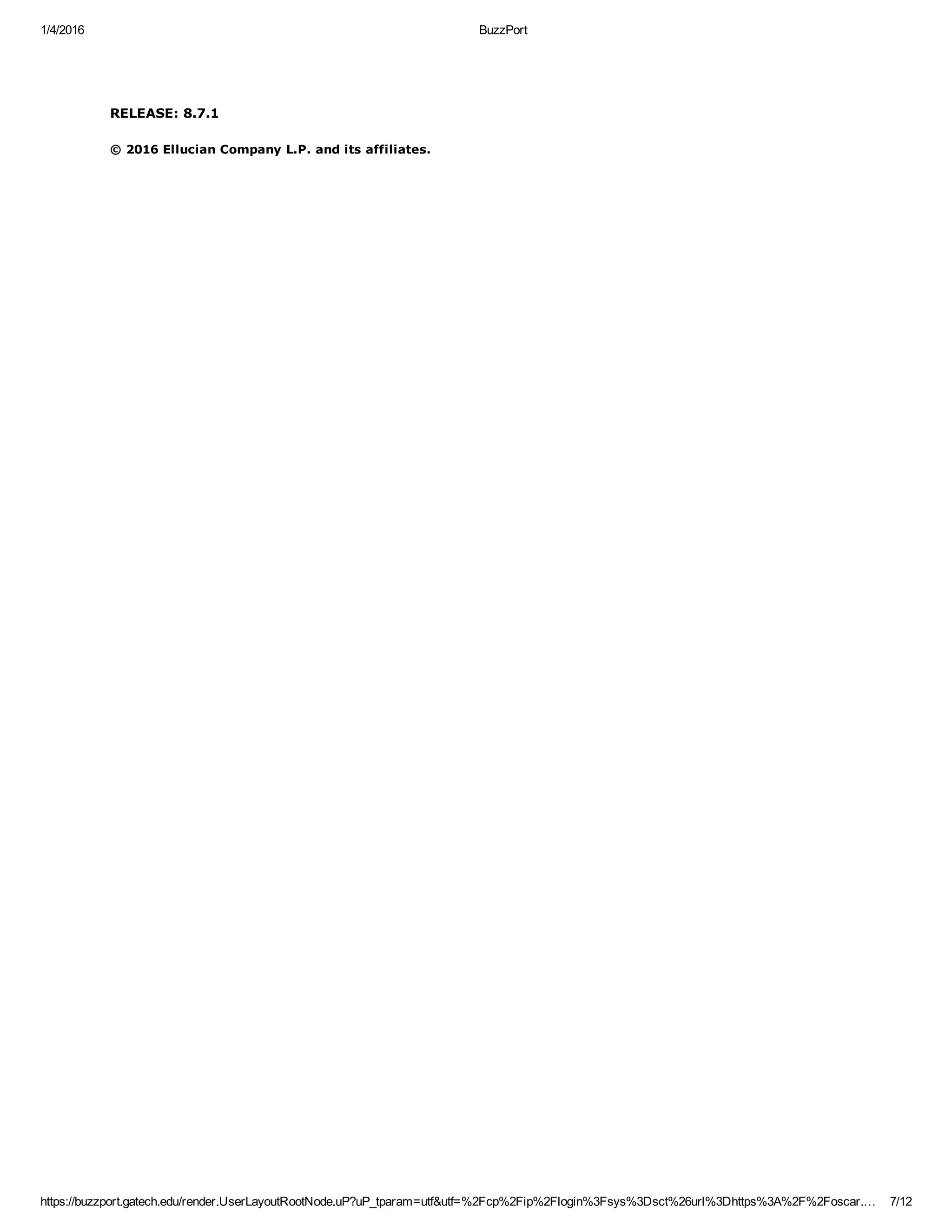 1/4/2016 BuzzPort
https://buzzport.gatech.edu/render.UserLayoutRootNode.uP?uP_tparam=utf&utf=%2Fcp%2Fip%2Flogin%3Fsys%3Dsct%26url%3Dhttps%3A%2F%2Foscar.… 7/12
RELEASE: 8.7.1
© 2016 Ellucian Company L.P. and its affiliates.
 