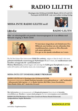 RADIO LILITH
Onsdagen den 16 februari kl.22.00. Repris: 23/2, 2/3 och 9/3.
Nattrepris kl.01.00-02.00 varje natt mellan torsdag-fredag.
MISSA INTE RADIO LILITH nr.6!
RADIO LILITH
Efter ett stämningsfyllt och poetiskt vintertemaprogram är vi nu tillbaka med
februaris omgång av Radio Lilith!
Vi intervjuar sångerskan och låtskrivaren Eva
Hillered, som berättar om sin erfarenhet från
musikbranschen, starten av Diva Records
och annat spännade.
Eva ger ut sitt sjunde soloalbum nu i mars.
Du får lära känna flera intressanta Lilith Eve artister, -några av dem är med i vårt stora
gränsöverskridande evenemang på Nybrokajen 11 den 8 mars, där medlemmars verk
framförs arrangerade för symfoniorkester!
Helena Martinsson, initiativtagare och ansvarig för Lilith goes Symphonic kommer
också till studion och berättar mera om evenemanget!
MISSA INTE ETT INNEHÅLLSRIKT PROGRAM!
RADIO LILITH del 6: Onsdagen den 16 februari kl.22.00
Programmet sänds genom Radio Sydvästs hemsida: www.radiosydvast.se - välj ”webbradio”
- välj passande länk/spelare och på Radio Sydväst; 88,9 Mhz ( inom Stockholm).
Nästa Radio Lilith, del 7 sänds den 16 mars!
Mer information om vår programserie och föregående program finner du på vår hemsida:
www.lilitheve.se. Musiken ur senast sända program finns på: www.myspace.com/radiolilith.
RADIO LILITH/Redaktion: Clara Cleo Cornell och Hanna Hanski Grünewald.
Ljudproduktion: Sophie Rimheden.
RADIOLILITH
med stöd av Ungdomsstyrelsen.
 